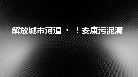 解放城市河道！安康污泥清淤設(shè)備，告別污染困擾，還你清新水域！